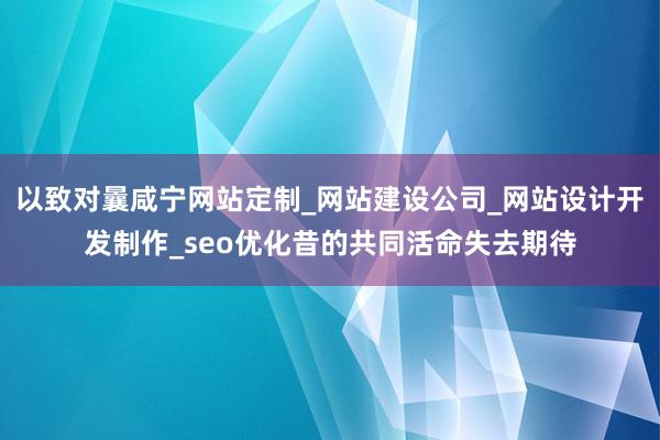 以致对曩咸宁网站定制_网站建设公司_网站设计开发制作_seo优化昔的共同活命失去期待