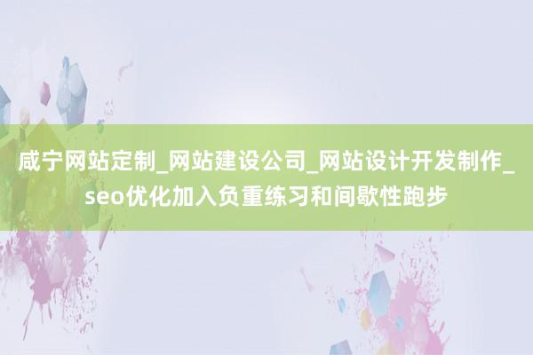 咸宁网站定制_网站建设公司_网站设计开发制作_seo优化加入负重练习和间歇性跑步