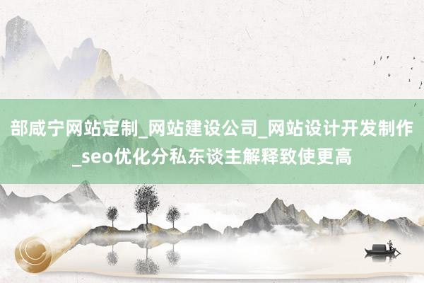 部咸宁网站定制_网站建设公司_网站设计开发制作_seo优化分私东谈主解释致使更高