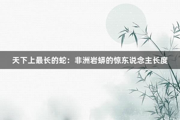天下上最长的蛇：非洲岩蟒的惊东说念主长度